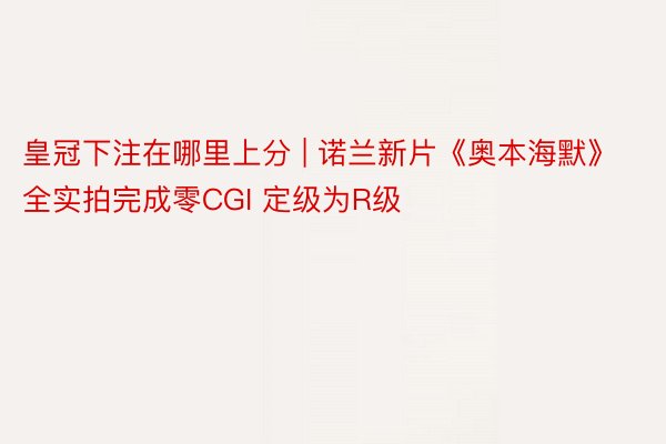 皇冠下注在哪里上分 | 诺兰新片《奥本海默》全实拍完成零CGI 定级为R级