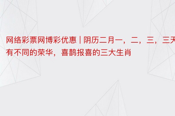 网络彩票网博彩优惠 | 阴历二月一，二，三，三天有不同的荣华，喜鹊报喜的三大生肖