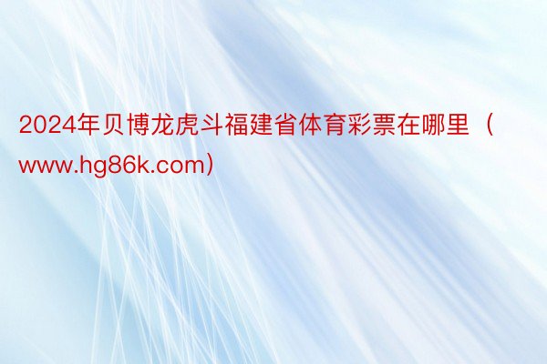 2024年贝博龙虎斗福建省体育彩票在哪里(www.hg86k.com)