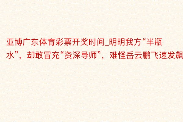 亚博广东体育彩票开奖时间_明明我方“半瓶水”，却敢冒充“资深导师”，难怪岳云鹏飞速发飙