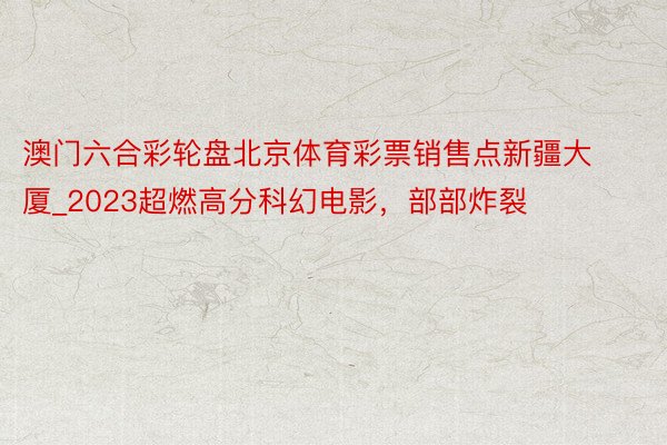 澳门六合彩轮盘北京体育彩票销售点新疆大厦_2023超燃高分科幻电影,部部炸裂