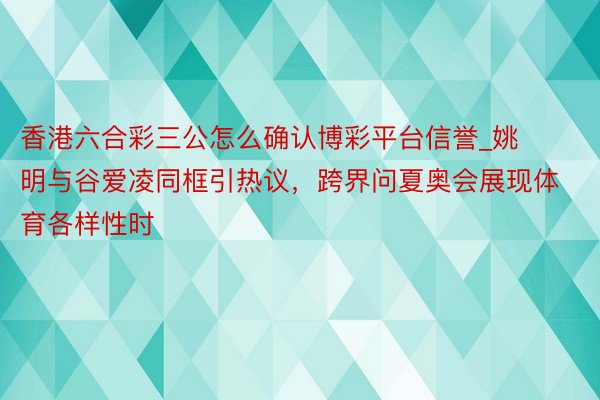 香港六合彩三公怎么确认博彩平台信誉_姚明与谷爱凌同框引热议，跨界问夏奥会展现体育各样性时