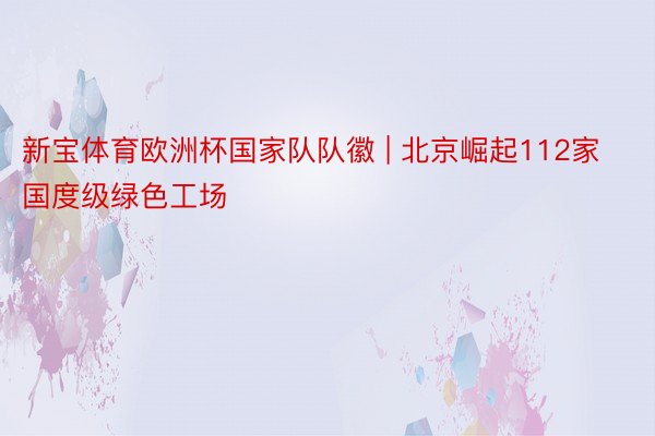 新宝体育欧洲杯国家队队徽 | 北京崛起112家国度级绿色工场