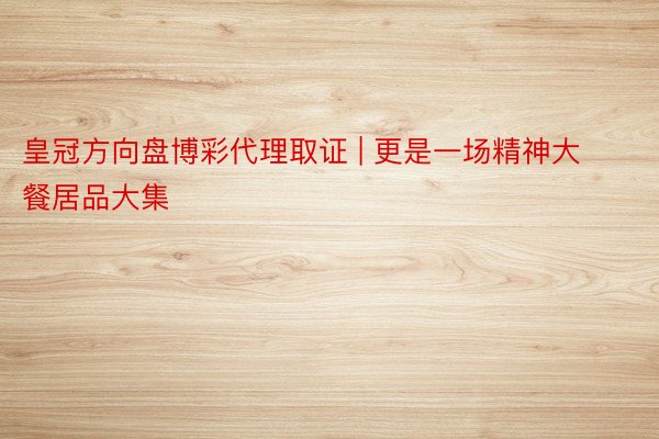 皇冠方向盘博彩代理取证 | 更是一场精神大餐居品大集