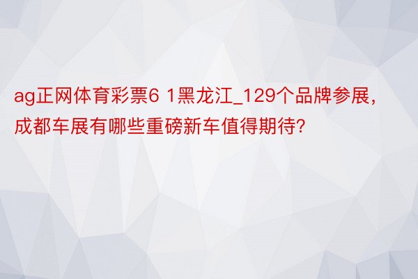 ag正网体育彩票6 1黑龙江_129个品牌参展，成都车展有哪些重磅新车值得期待？