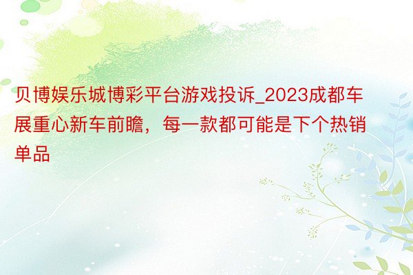 贝博娱乐城博彩平台游戏投诉_2023成都车展重心新车前瞻，每一款都可能是下个热销单品
