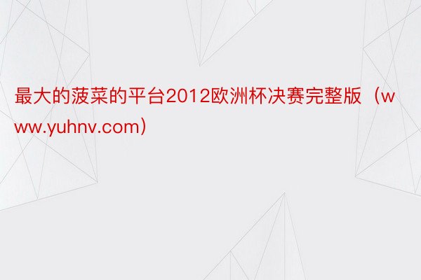 最大的菠菜的平台2012欧洲杯决赛完整版（www.yuhnv.com）