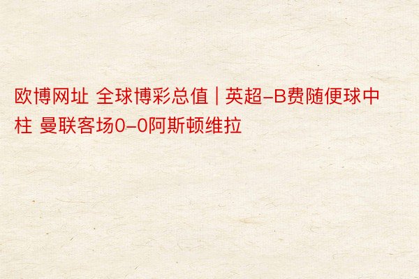 欧博网址 全球博彩总值 | 英超-B费随便球中柱 曼联客场0-0阿斯顿维拉