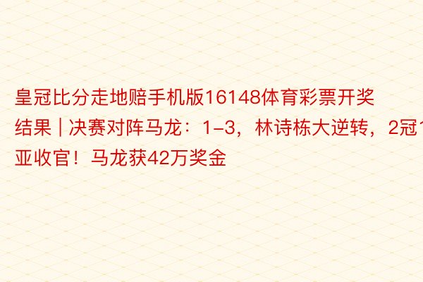 皇冠比分走地赔手机版16148体育彩票开奖结果 | 决赛对阵马龙：1-3，林诗栋大逆转，2冠1亚收官！马龙获42万奖金