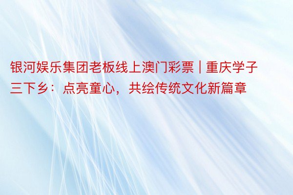 银河娱乐集团老板线上澳门彩票 | 重庆学子三下乡：点亮童心，共绘传统文化新篇章