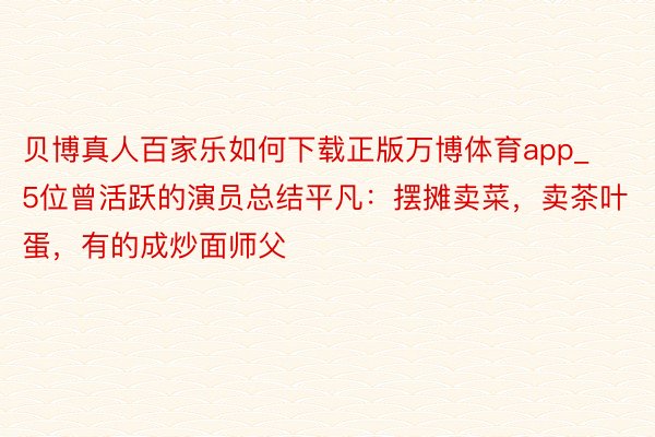 贝博真人百家乐如何下载正版万博体育app_5位曾活跃的演员总结平凡：摆摊卖菜，卖茶叶蛋，有的成炒面师父
