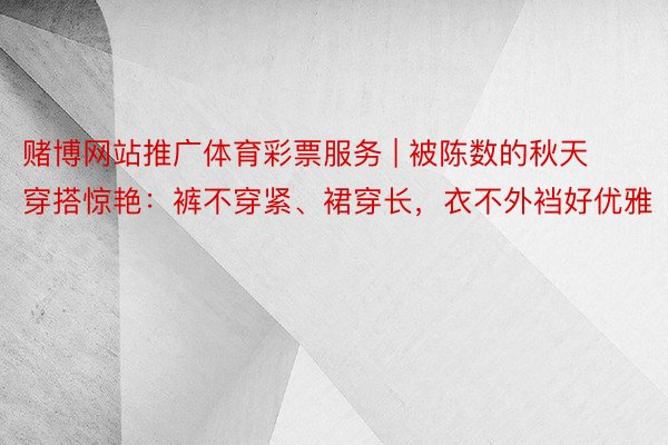 赌博网站推广体育彩票服务 | 被陈数的秋天穿搭惊艳：裤不穿紧、裙穿长，衣不外裆好优雅