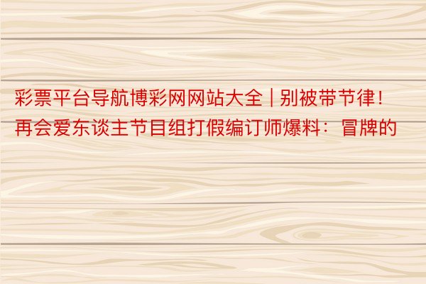 彩票平台导航博彩网网站大全 | 别被带节律！再会爱东谈主节目组打假编订师爆料：冒牌的
