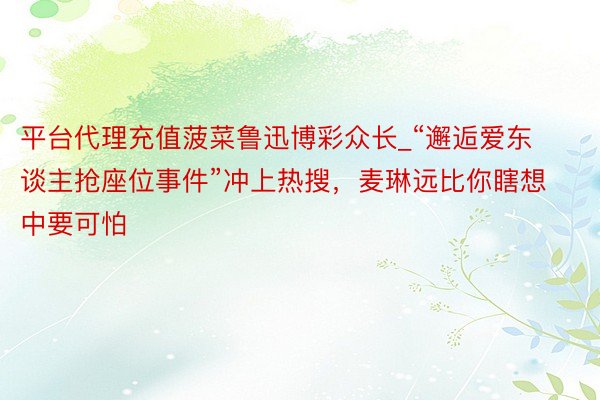平台代理充值菠菜鲁迅博彩众长_“邂逅爱东谈主抢座位事件”冲上热搜，麦琳远比你瞎想中要可怕