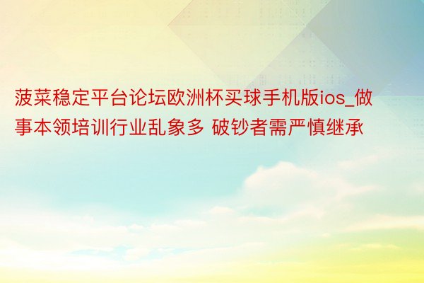 菠菜稳定平台论坛欧洲杯买球手机版ios_做事本领培训行业乱象多 破钞者需严慎继承