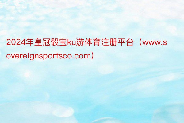 2024年皇冠骰宝ku游体育注册平台（www.sovereignsportsco.com）