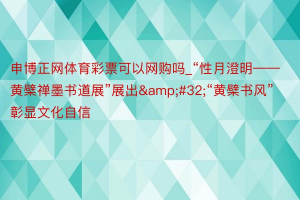 申博正网体育彩票可以网购吗_“性月澄明——黄檗禅墨书道展”展出&#32;“黄檗书风”彰显文化自信