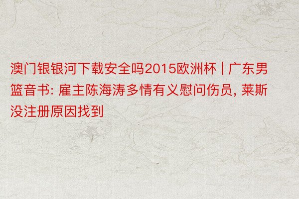澳门银银河下载安全吗2015欧洲杯 | 广东男篮音书: 雇主陈海涛多情有义慰问伤员, 莱斯没注册原因找到