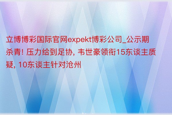 立博博彩国际官网expekt博彩公司_公示期杀青! 压力给到足协, 韦世豪领衔15东谈主质疑, 10东谈主针对沧州