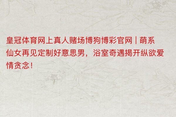 皇冠体育网上真人赌场博狗博彩官网 | 萌系仙女再见定制好意思男，浴室奇遇揭开纵欲爱情贪念！