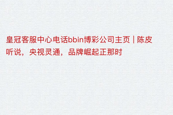 皇冠客服中心电话bbin博彩公司主页 | 陈皮听说，央视灵通，品牌崛起正那时
