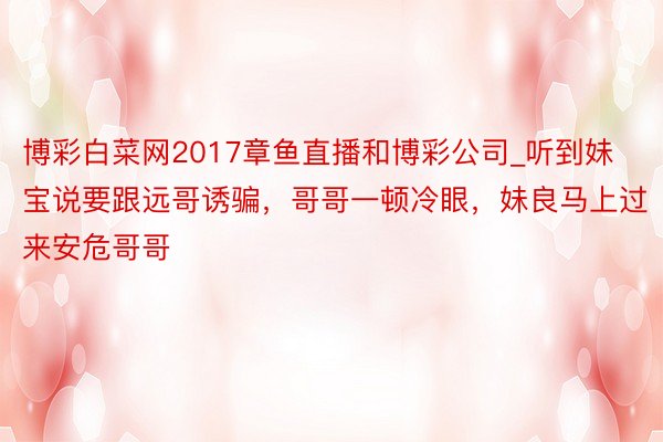 博彩白菜网2017章鱼直播和博彩公司_听到妹宝说要跟远哥诱骗，哥哥一顿冷眼，妹良马上过来安危哥哥