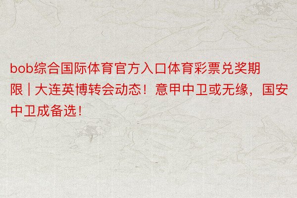 bob综合国际体育官方入口体育彩票兑奖期限 | 大连英博转会动态！意甲中卫或无缘，国安中卫成备选！