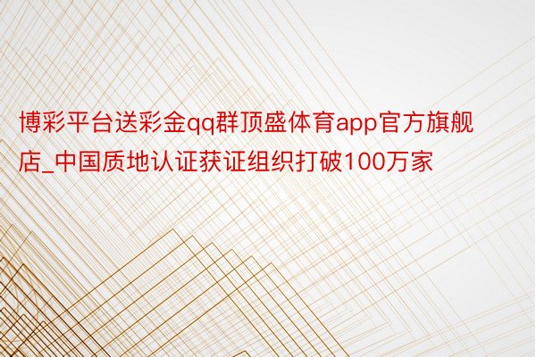 博彩平台送彩金qq群顶盛体育app官方旗舰店_中国质地认证获证组织打破100万家