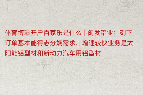 体育博彩开户百家乐是什么 | 闽发铝业：刻下订单基本能得志分娩需求，增速较快业务是太阳能铝型材和新动力汽车用铝型材