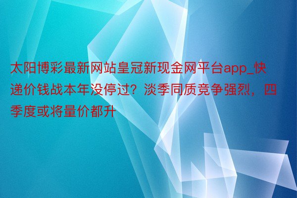 太阳博彩最新网站皇冠新现金网平台app_快递价钱战本年没停过？淡季同质竞争强烈，四季度或将量价都升
