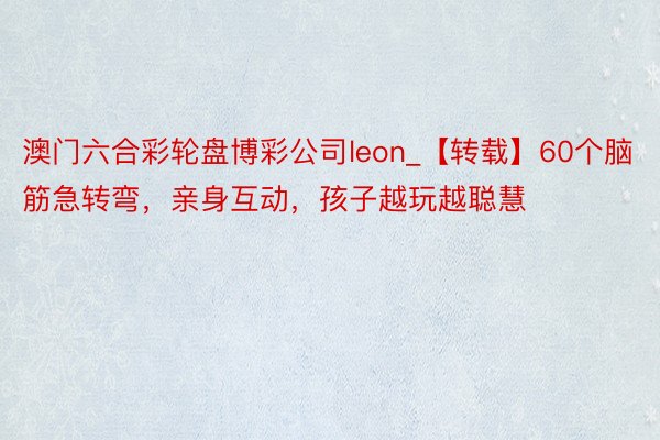澳门六合彩轮盘博彩公司leon_【转载】60个脑筋急转弯，亲身互动，孩子越玩越聪慧