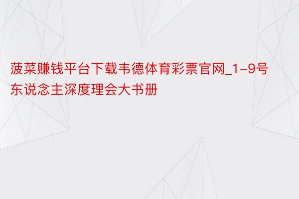 菠菜赚钱平台下载韦德体育彩票官网_1-9号东说念主深度理会大书册