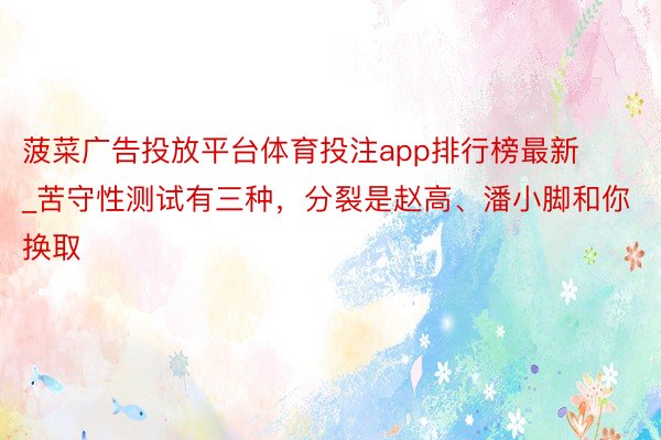 菠菜广告投放平台体育投注app排行榜最新_苦守性测试有三种，分裂是赵高、潘小脚和你换取