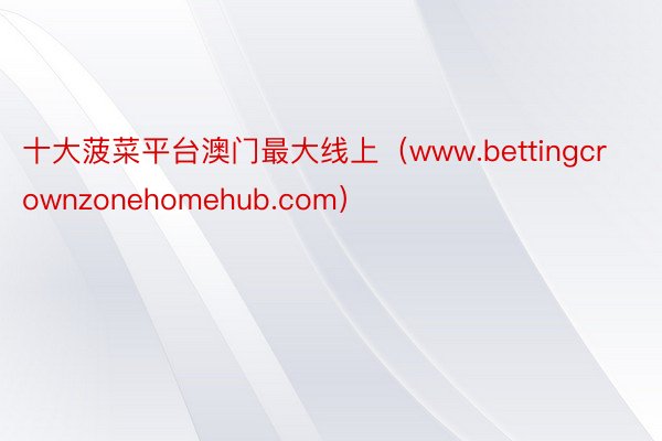 十大菠菜平台澳门最大线上（www.bettingcrownzonehomehub.com）