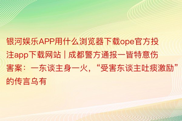 银河娱乐APP用什么浏览器下载ope官方投注app下载网站 | 成都警方通报一皆特意伤害案：一东谈主身一火，“受害东谈主吐痰激励”的传言乌有