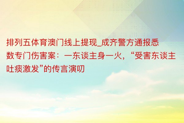 排列五体育澳门线上提现_成齐警方通报悉数专门伤害案：一东谈主身一火，“受害东谈主吐痰激发”的传言演叨