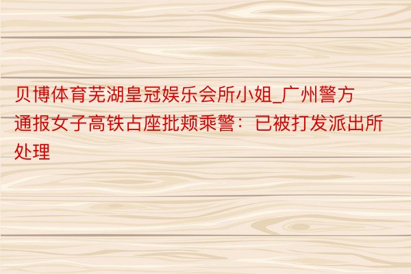 贝博体育芜湖皇冠娱乐会所小姐_广州警方通报女子高铁占座批颊乘警：已被打发派出所处理